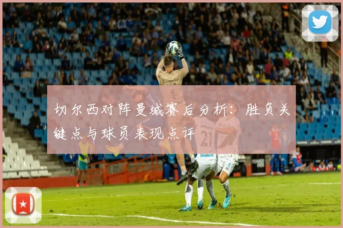 切尔西对阵曼城赛后分析：胜负关键点与球员表现点评