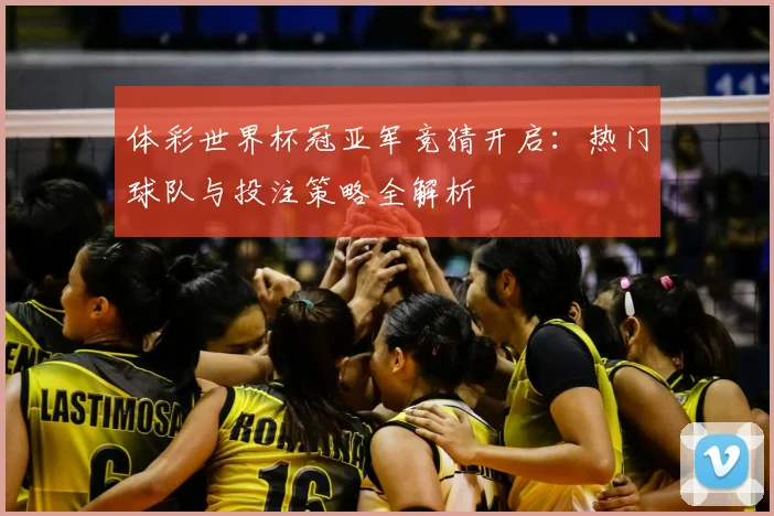 体彩世界杯冠亚军竞猜开启：热门球队与投注策略全解析