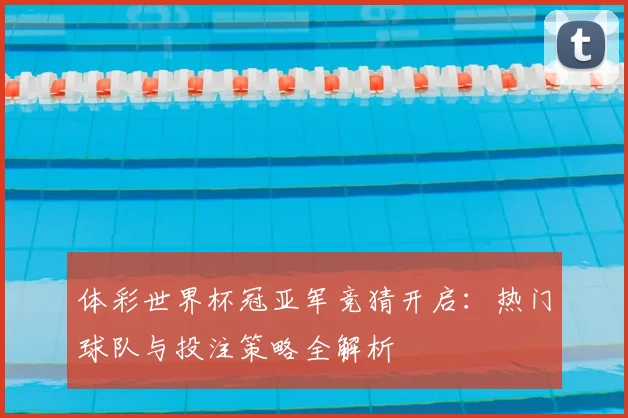 体彩世界杯冠亚军竞猜开启：热门球队与投注策略全解析
