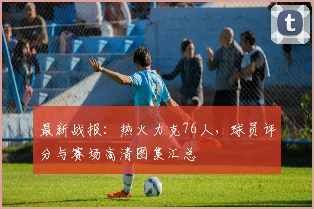 最新战报：热火力克76人，球员评分与赛场高清图集汇总