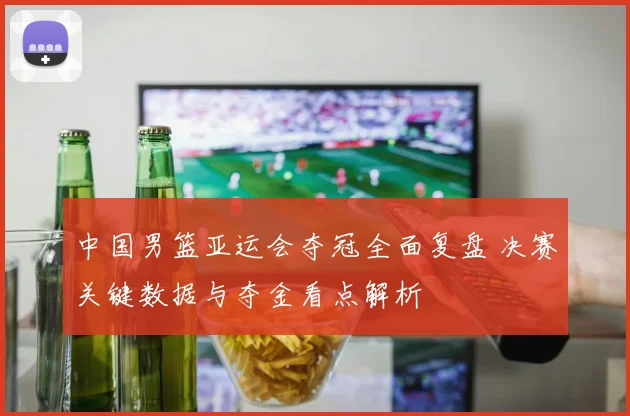 中国男篮亚运会夺冠全面复盘 决赛关键数据与夺金看点解析