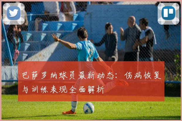 巴萨罗纳球员最新动态：伤病恢复与训练表现全面解析