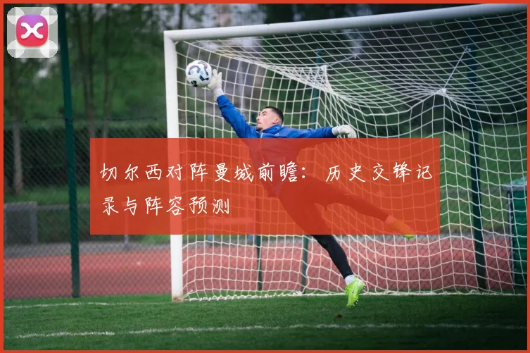 切尔西对阵曼城前瞻：历史交锋记录与阵容预测