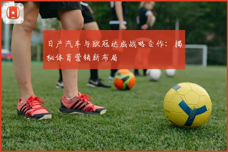日产汽车与欧冠达成战略合作：揭秘体育营销新布局