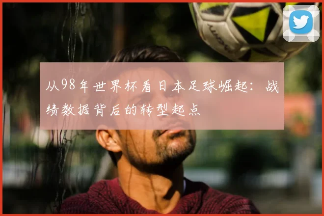 从98年世界杯看日本足球崛起：战绩数据背后的转型起点